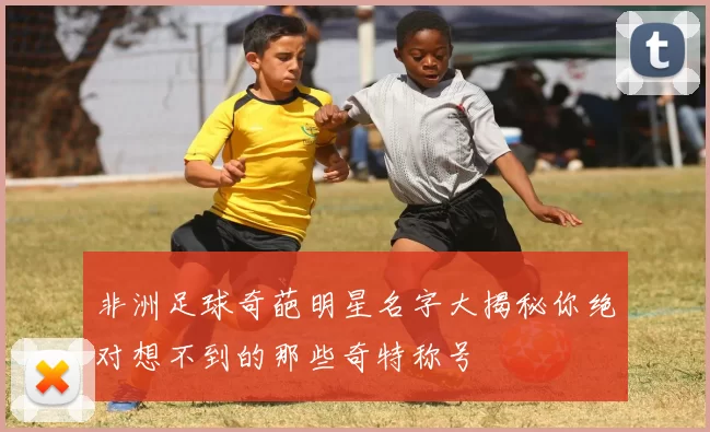 非洲足球奇葩明星名字大揭秘你绝对想不到的那些奇特称号
