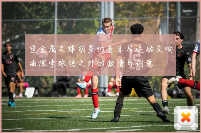 重金属足球明星的音乐与运动交响曲探索球场之外的激情与创意