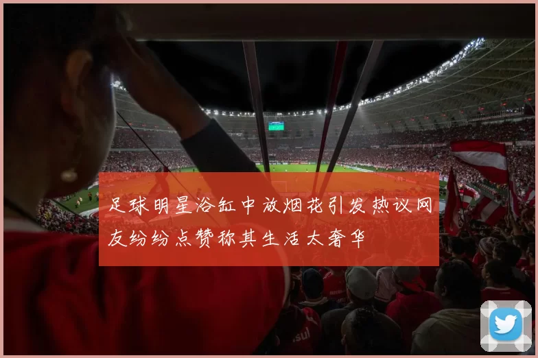 足球明星浴缸中放烟花引发热议网友纷纷点赞称其生活太奢华