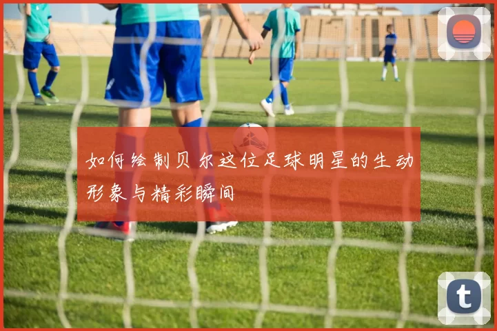 如何绘制贝尔这位足球明星的生动形象与精彩瞬间