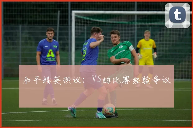 和平精英热议：V5的比赛经验争议