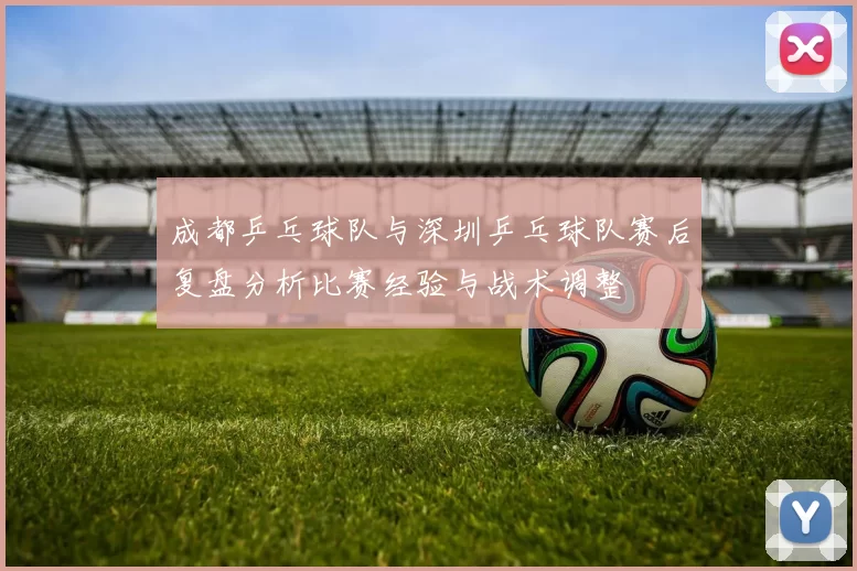 成都乒乓球队与深圳乒乓球队赛后复盘分析比赛经验与战术调整