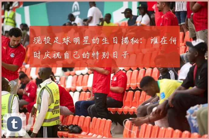 现役足球明星的生日揭秘：谁在何时庆祝自己的特别日子