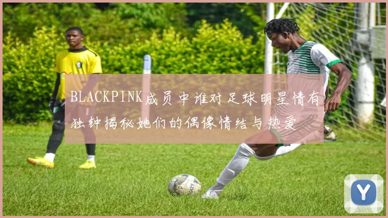 BLACKPINK成员中谁对足球明星情有独钟揭秘她们的偶像情结与热爱