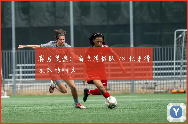 赛后复盘：南京滑板队 vs 北京滑板队的耐力