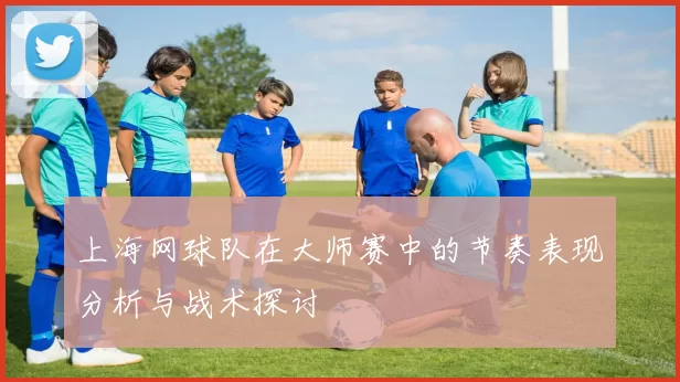 上海网球队在大师赛中的节奏表现分析与战术探讨