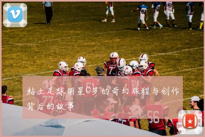 粘土足球明星C罗的奇幻旅程与创作背后的故事