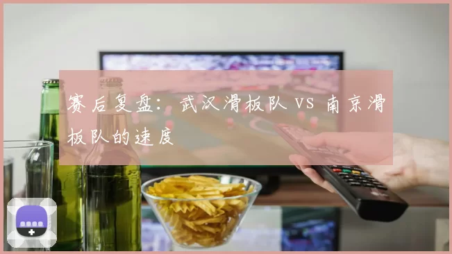 赛后复盘：武汉滑板队 vs 南京滑板队的速度