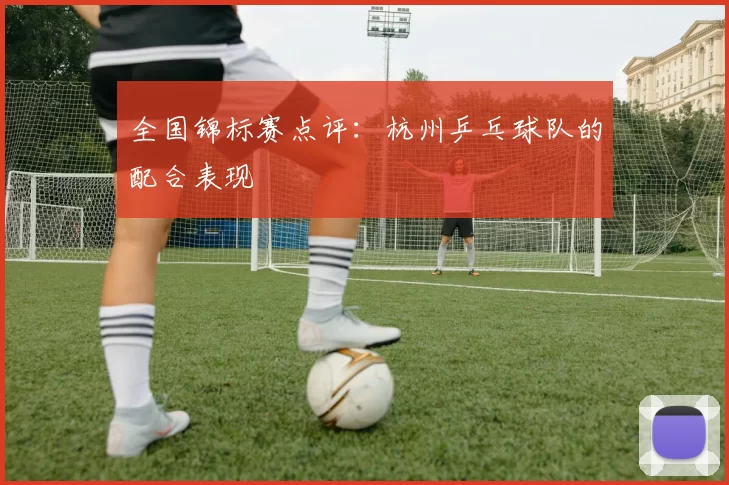 全国锦标赛点评：杭州乒乓球队的配合表现