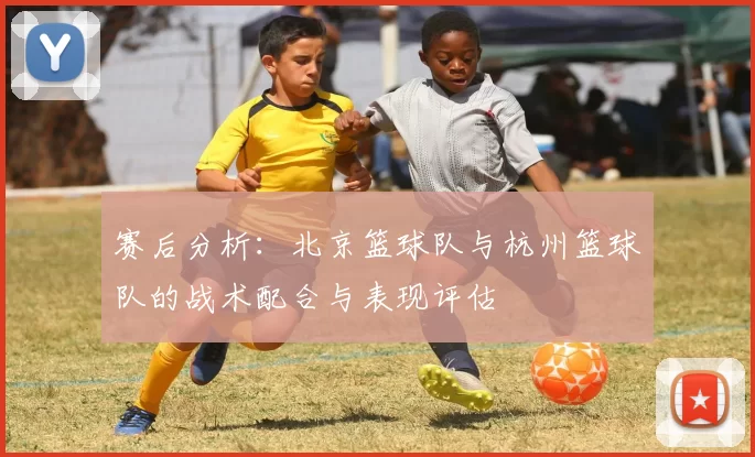 赛后分析：北京篮球队与杭州篮球队的战术配合与表现评估