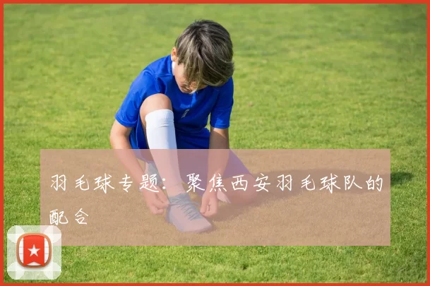 羽毛球专题：聚焦西安羽毛球队的配合